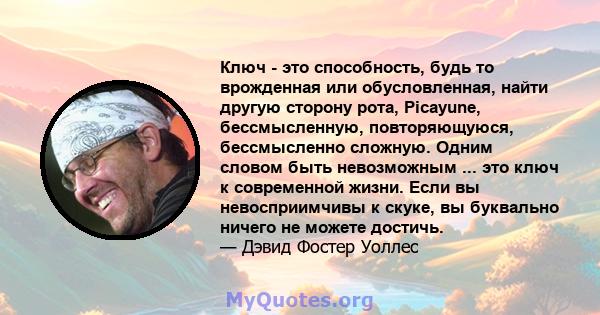 Ключ - это способность, будь то врожденная или обусловленная, найти другую сторону рота, Picayune, бессмысленную, повторяющуюся, бессмысленно сложную. Одним словом быть невозможным ... это ключ к современной жизни. Если 