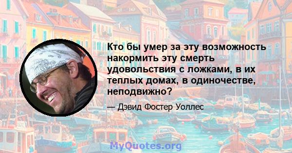 Кто бы умер за эту возможность накормить эту смерть удовольствия с ложками, в их теплых домах, в одиночестве, неподвижно?