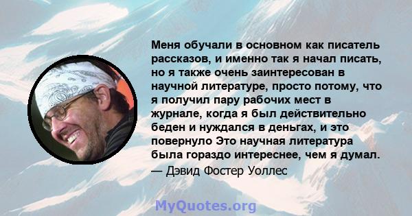 Меня обучали в основном как писатель рассказов, и именно так я начал писать, но я также очень заинтересован в научной литературе, просто потому, что я получил пару рабочих мест в журнале, когда я был действительно беден 