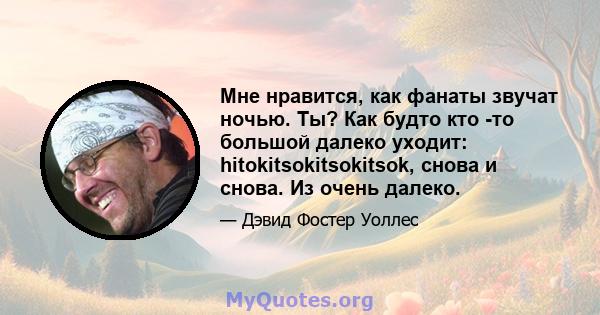 Мне нравится, как фанаты звучат ночью. Ты? Как будто кто -то большой далеко уходит: hitokitsokitsokitsok, снова и снова. Из очень далеко.