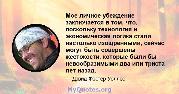 Мое личное убеждение заключается в том, что, поскольку технология и экономическая логика стали настолько изощренными, сейчас могут быть совершены жестокости, которые были бы невообразимыми два или триста лет назад.