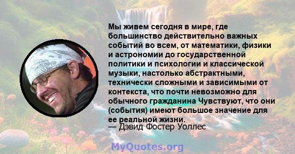 Мы живем сегодня в мире, где большинство действительно важных событий во всем, от математики, физики и астрономии до государственной политики и психологии и классической музыки, настолько абстрактными, технически