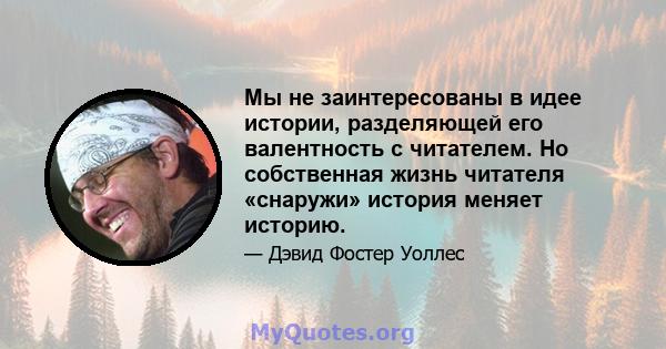 Мы не заинтересованы в идее истории, разделяющей его валентность с читателем. Но собственная жизнь читателя «снаружи» история меняет историю.