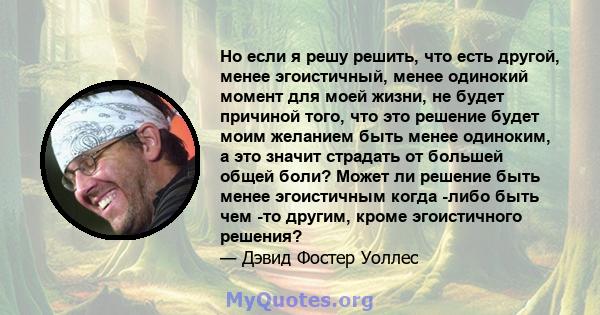 Но если я решу решить, что есть другой, менее эгоистичный, менее одинокий момент для моей жизни, не будет причиной того, что это решение будет моим желанием быть менее одиноким, а это значит страдать от большей общей