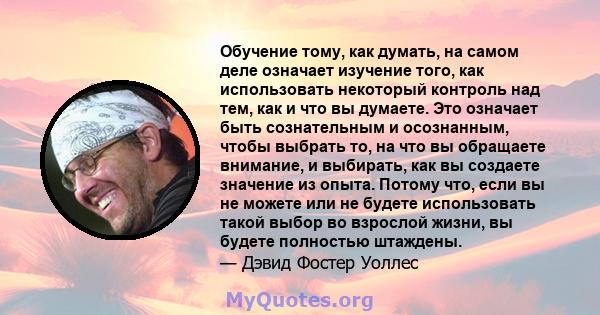 Обучение тому, как думать, на самом деле означает изучение того, как использовать некоторый контроль над тем, как и что вы думаете. Это означает быть сознательным и осознанным, чтобы выбрать то, на что вы обращаете