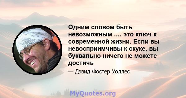 Одним словом быть невозможным .... это ключ к современной жизни. Если вы невосприимчивы к скуке, вы буквально ничего не можете достичь