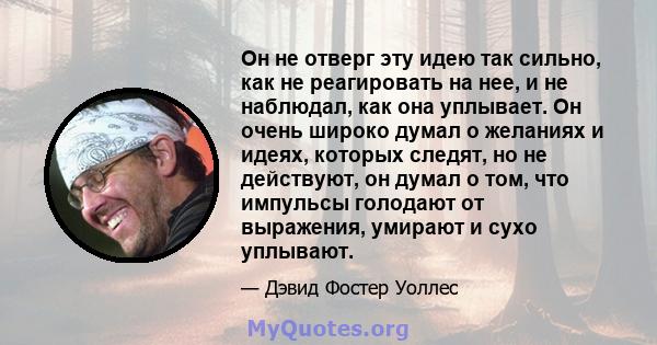 Он не отверг эту идею так сильно, как не реагировать на нее, и не наблюдал, как она уплывает. Он очень широко думал о желаниях и идеях, которых следят, но не действуют, он думал о том, что импульсы голодают от