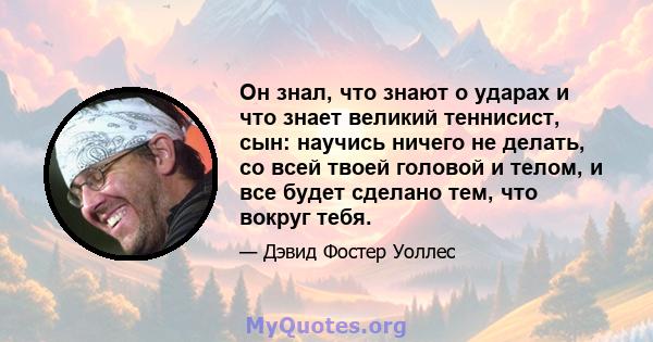 Он знал, что знают о ударах и что знает великий теннисист, сын: научись ничего не делать, со всей твоей головой и телом, и все будет сделано тем, что вокруг тебя.