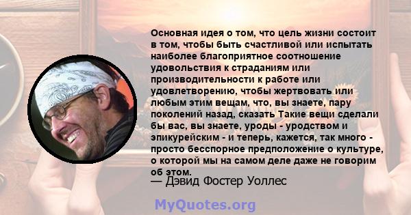 Основная идея о том, что цель жизни состоит в том, чтобы быть счастливой или испытать наиболее благоприятное соотношение удовольствия к страданиям или производительности к работе или удовлетворению, чтобы жертвовать или 