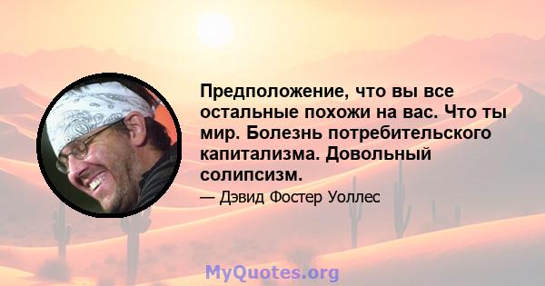 Предположение, что вы все остальные похожи на вас. Что ты мир. Болезнь потребительского капитализма. Довольный солипсизм.