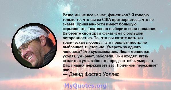 Разве мы не все из нас, фанатиков? Я говорю только то, что вы из США притворяетесь, что не знаете. Привязанности имеют большую серьезность. Тщательно выберите свои вложения. Выберите свой храм фанатизма с большой