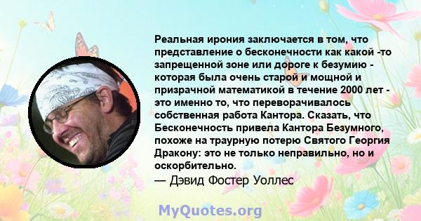 Реальная ирония заключается в том, что представление о бесконечности как какой -то запрещенной зоне или дороге к безумию - которая была очень старой и мощной и призрачной математикой в ​​течение 2000 лет - это именно