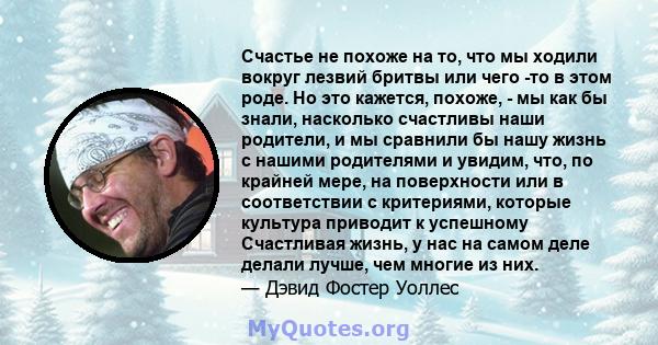 Счастье не похоже на то, что мы ходили вокруг лезвий бритвы или чего -то в этом роде. Но это кажется, похоже, - мы как бы знали, насколько счастливы наши родители, и мы сравнили бы нашу жизнь с нашими родителями и