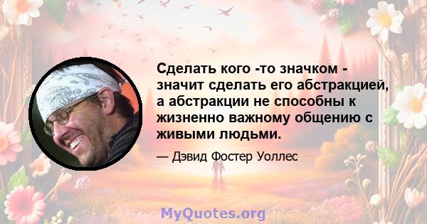 Сделать кого -то значком - значит сделать его абстракцией, а абстракции не способны к жизненно важному общению с живыми людьми.