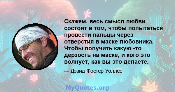 Скажем, весь смысл любви состоит в том, чтобы попытаться провести пальцы через отверстия в маске любовника. Чтобы получить какую -то дерзость на маске, и кого это волнует, как вы это делаете.