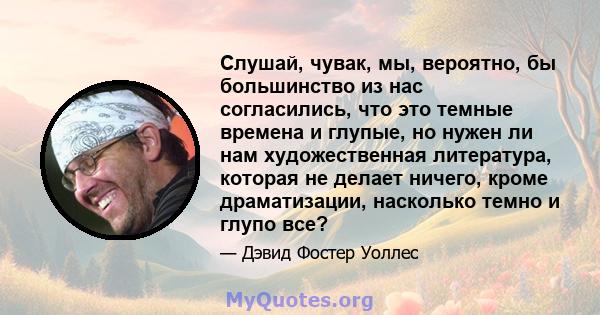 Слушай, чувак, мы, вероятно, бы большинство из нас согласились, что это темные времена и глупые, но нужен ли нам художественная литература, которая не делает ничего, кроме драматизации, насколько темно и глупо все?