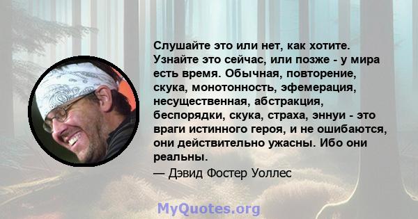 Слушайте это или нет, как хотите. Узнайте это сейчас, или позже - у мира есть время. Обычная, повторение, скука, монотонность, эфемерация, несущественная, абстракция, беспорядки, скука, страха, эннуи - это враги