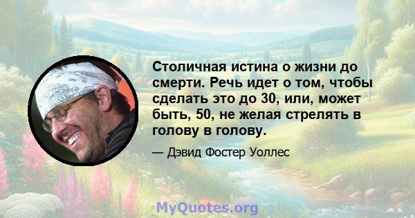 Столичная истина о жизни до смерти. Речь идет о том, чтобы сделать это до 30, или, может быть, 50, не желая стрелять в голову в голову.