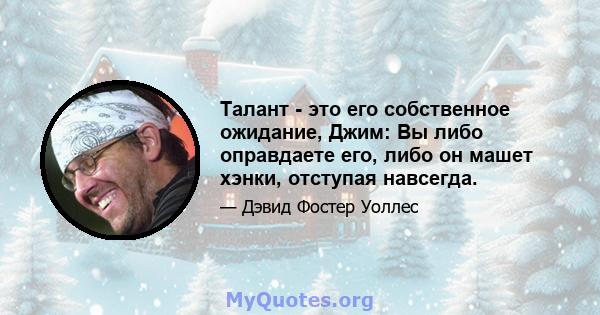 Талант - это его собственное ожидание, Джим: Вы либо оправдаете его, либо он машет хэнки, отступая навсегда.