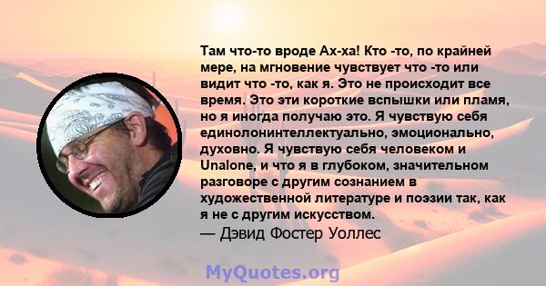 Там что-то вроде Ах-ха! Кто -то, по крайней мере, на мгновение чувствует что -то или видит что -то, как я. Это не происходит все время. Это эти короткие вспышки или пламя, но я иногда получаю это. Я чувствую себя