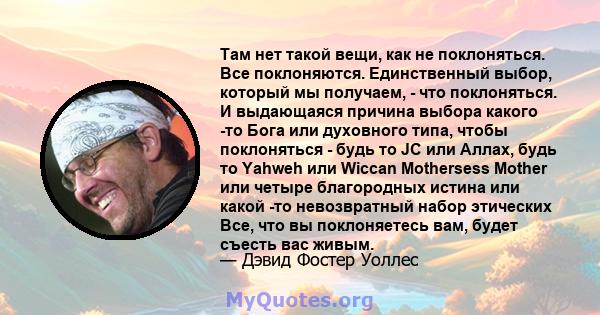 Там нет такой вещи, как не поклоняться. Все поклоняются. Единственный выбор, который мы получаем, - что поклоняться. И выдающаяся причина выбора какого -то Бога или духовного типа, чтобы поклоняться - будь то JC или