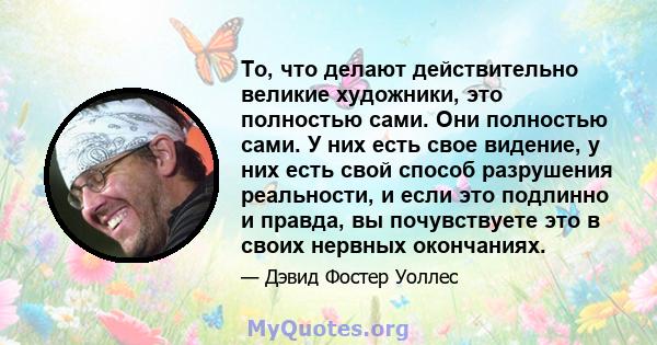 То, что делают действительно великие художники, это полностью сами. Они полностью сами. У них есть свое видение, у них есть свой способ разрушения реальности, и если это подлинно и правда, вы почувствуете это в своих