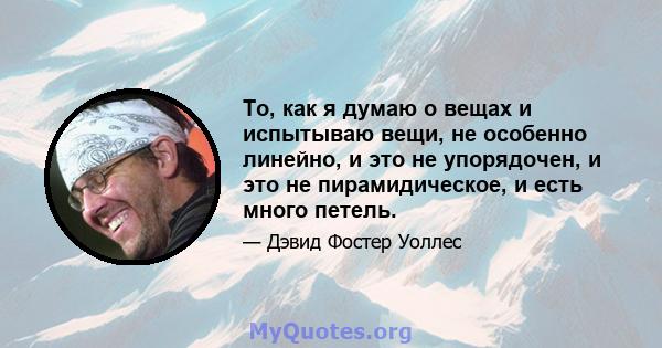 То, как я думаю о вещах и испытываю вещи, не особенно линейно, и это не упорядочен, и это не пирамидическое, и есть много петель.