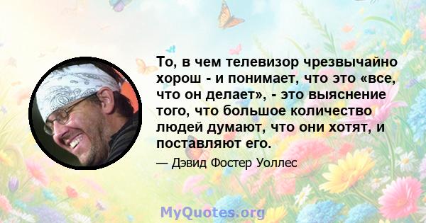 То, в чем телевизор чрезвычайно хорош - и понимает, что это «все, что он делает», - это выяснение того, что большое количество людей думают, что они хотят, и поставляют его.