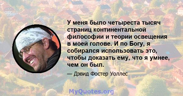 У меня было четыреста тысяч страниц континентальной философии и теории освещения в моей голове. И по Богу, я собирался использовать это, чтобы доказать ему, что я умнее, чем он был.