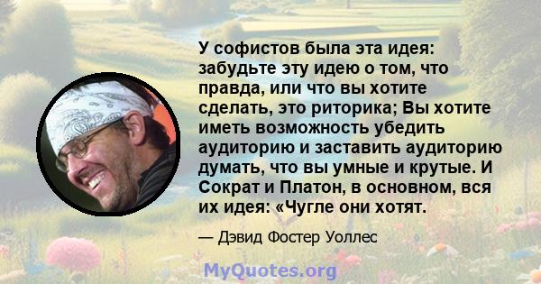 У софистов была эта идея: забудьте эту идею о том, что правда, или что вы хотите сделать, это риторика; Вы хотите иметь возможность убедить аудиторию и заставить аудиторию думать, что вы умные и крутые. И Сократ и