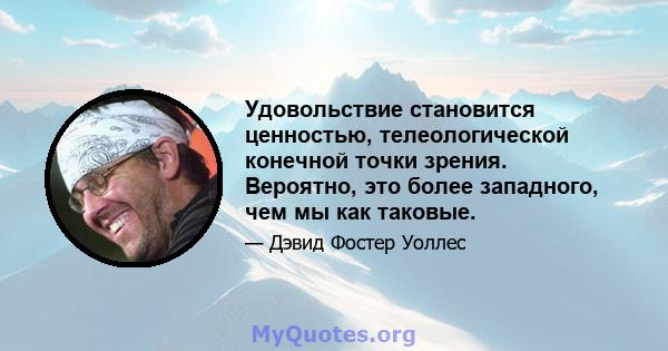 Удовольствие становится ценностью, телеологической конечной точки зрения. Вероятно, это более западного, чем мы как таковые.