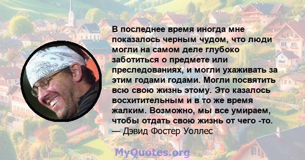 В последнее время иногда мне показалось черным чудом, что люди могли на самом деле глубоко заботиться о предмете или преследованиях, и могли ухаживать за этим годами годами. Могли посвятить всю свою жизнь этому. Это