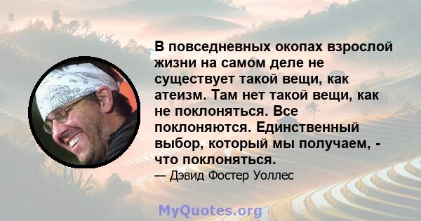 В повседневных окопах взрослой жизни на самом деле не существует такой вещи, как атеизм. Там нет такой вещи, как не поклоняться. Все поклоняются. Единственный выбор, который мы получаем, - что поклоняться.