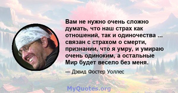 Вам не нужно очень сложно думать, что наш страх как отношений, так и одиночества ... связан с страхом о смерти, признании, что я умру, и умираю очень одиноким, а остальные Мир будет весело без меня.