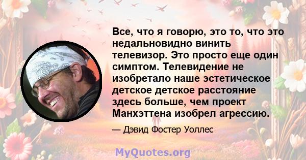 Все, что я говорю, это то, что это недальновидно винить телевизор. Это просто еще один симптом. Телевидение не изобретало наше эстетическое детское детское расстояние здесь больше, чем проект Манхэттена изобрел агрессию.