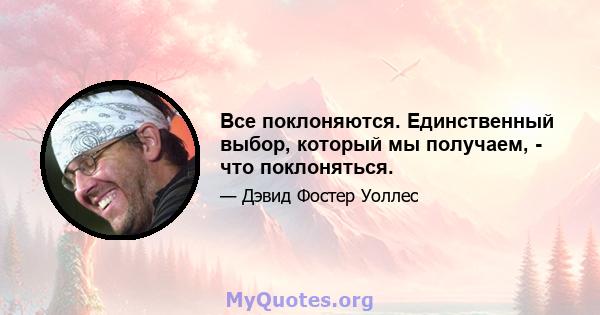 Все поклоняются. Единственный выбор, который мы получаем, - что поклоняться.