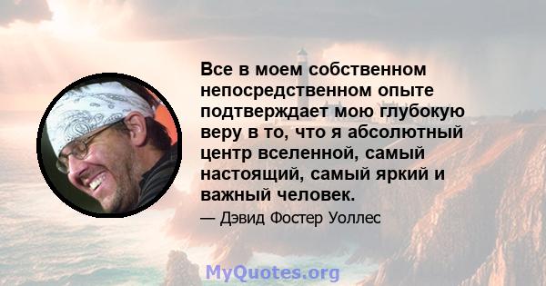 Все в моем собственном непосредственном опыте подтверждает мою глубокую веру в то, что я абсолютный центр вселенной, самый настоящий, самый яркий и важный человек.