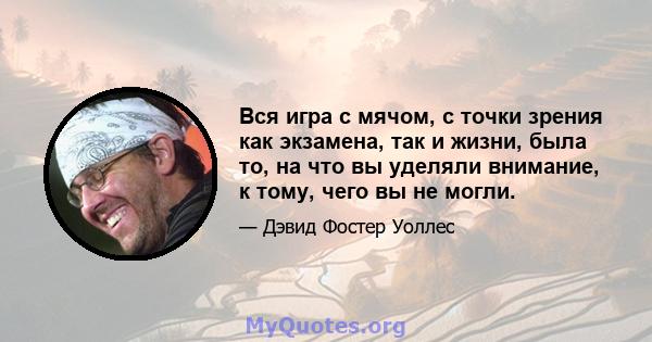 Вся игра с мячом, с точки зрения как экзамена, так и жизни, была то, на что вы уделяли внимание, к тому, чего вы не могли.