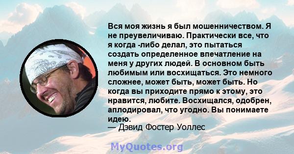 Вся моя жизнь я был мошенничеством. Я не преувеличиваю. Практически все, что я когда -либо делал, это пытаться создать определенное впечатление на меня у других людей. В основном быть любимым или восхищаться. Это