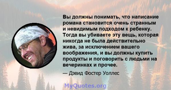 Вы должны понимать, что написание романа становится очень странным и невидимым подходом к ребенку. Тогда вы убиваете эту вещь, которая никогда не была действительно жива, за исключением вашего воображения, и вы должны