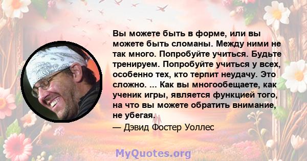 Вы можете быть в форме, или вы можете быть сломаны. Между ними не так много. Попробуйте учиться. Будьте тренируем. Попробуйте учиться у всех, особенно тех, кто терпит неудачу. Это сложно. ... Как вы многообещаете, как