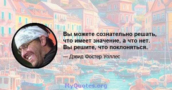 Вы можете сознательно решать, что имеет значение, а что нет. Вы решите, что поклоняться.