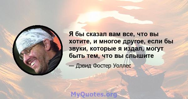 Я бы сказал вам все, что вы хотите, и многое другое, если бы звуки, которые я издал, могут быть тем, что вы слышите