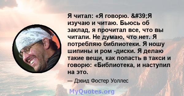 Я читал: «Я говорю. 'Я изучаю и читаю. Бьюсь об заклад, я прочитал все, что вы читали. Не думаю, что нет. Я потребляю библиотеки. Я ношу шипины и ром -диски. Я делаю такие вещи, как попасть в такси и говорю: