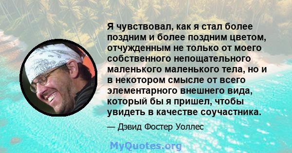 Я чувствовал, как я стал более поздним и более поздним цветом, отчужденным не только от моего собственного непощательного маленького маленького тела, но и в некотором смысле от всего элементарного внешнего вида, который 