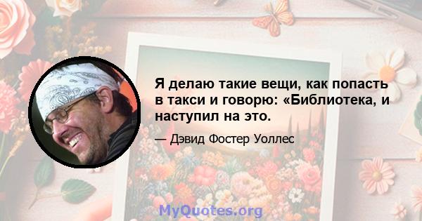 Я делаю такие вещи, как попасть в такси и говорю: «Библиотека, и наступил на это.