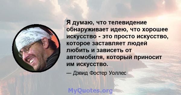 Я думаю, что телевидение обнаруживает идею, что хорошее искусство - это просто искусство, которое заставляет людей любить и зависеть от автомобиля, который приносит им искусство.