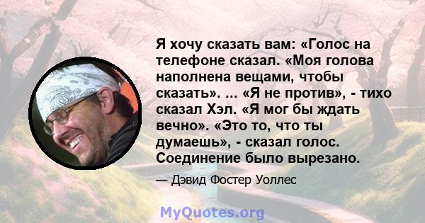 Я хочу сказать вам: «Голос на телефоне сказал. «Моя голова наполнена вещами, чтобы сказать». ... «Я не против», - тихо сказал Хэл. «Я мог бы ждать вечно». «Это то, что ты думаешь», - сказал голос. Соединение было