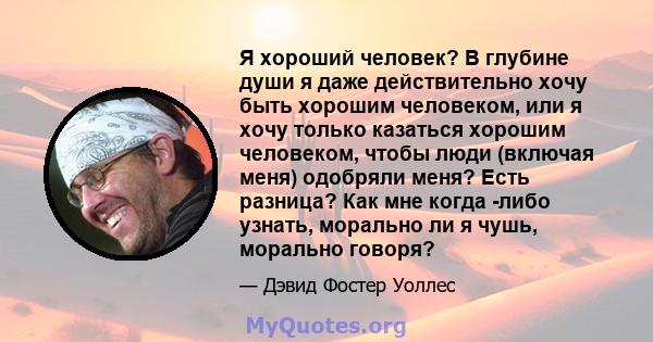 Я хороший человек? В глубине души я даже действительно хочу быть хорошим человеком, или я хочу только казаться хорошим человеком, чтобы люди (включая меня) одобряли меня? Есть разница? Как мне когда -либо узнать,