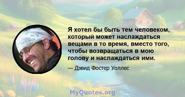 Я хотел бы быть тем человеком, который может наслаждаться вещами в то время, вместо того, чтобы возвращаться в мою голову и наслаждаться ими.